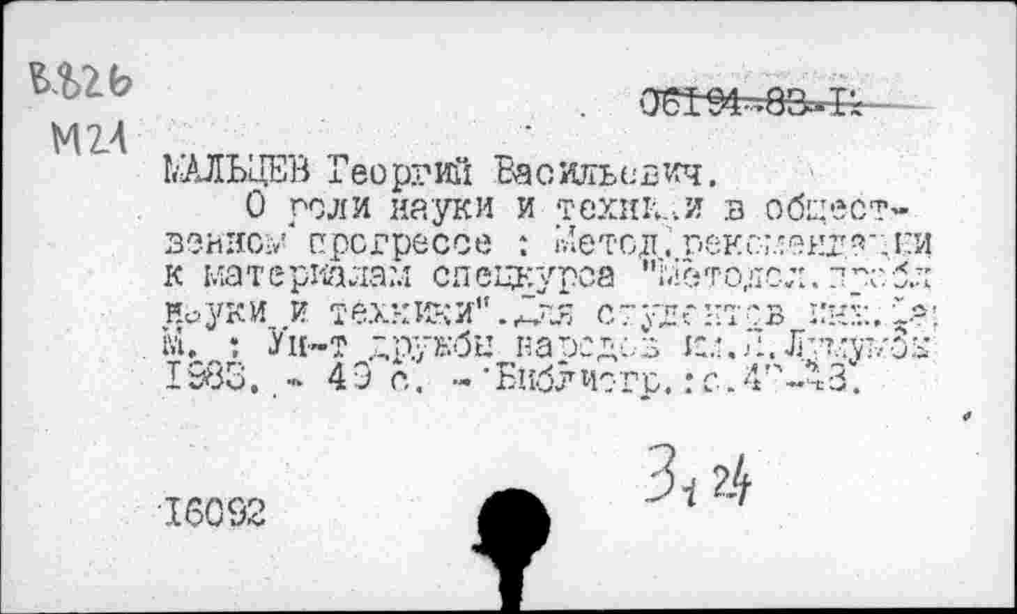 ﻿М2.4
ЬЛЛЬцЕВ Георгий Васильевич.
О рели науки и техники в общественно;/ прогрессе : гЛетсдт.: г»еис-;.'адг'Л:и к материалам спецкурса "Ыетодол. птсбл НауКИ И техники"..Для СТуЕгНТСВ ННК. •>! гл. : Ун-т друкбы навсдсз к;.Г.Лутлут/Зк 1983. - 49 с. - • Библ исто.: с - 4П-Л3.
16092